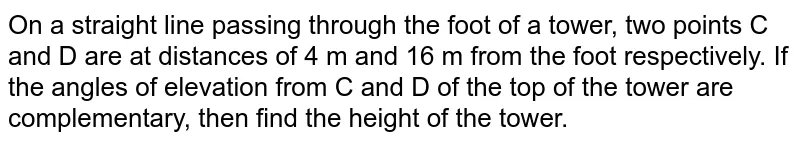 On a straight line passing through the foot of a tower, two points C and D are at distances of 4 m and 16 m from the foot respectively. If the angles
of elevation from C and D of the top of the tower are complementary, then
find the height of the tower.
