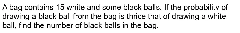 A bag contains 15 white and some black balls. If the probability of
drawing a black ball from the bag is thrice that of drawing a white ball,
find the number of black balls in the bag.