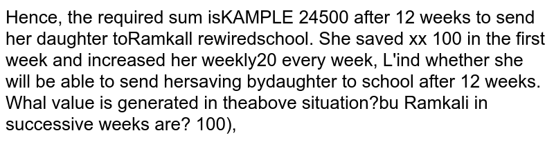 Ramkali required Rs 2500 after 12 weeks to send her daughter to school. She saved Rs100 in first week and increased her weekly savings by Rs 20 every week. Find whether she will be able to send her daughter to school after 12 weeks. What value is generated in the above situation?