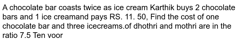 A chocolate bar coasts twice as ice cream Karthik buys 2 chocolate bars and 1 ice cream and pays RS.11.50 ,Find the cost of one chocolate bar and three ice creams.