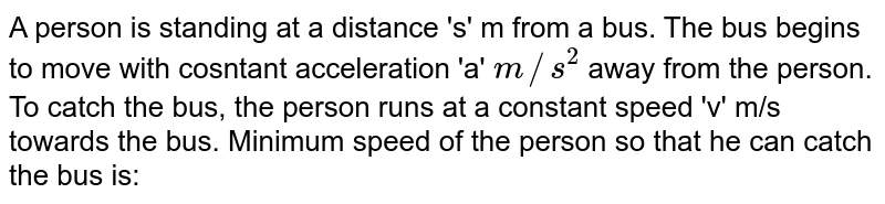 A person is standing at a distance 's' m from a bus. The bus begins to move with cosntant acceleration 'a' m//s^(2) away from the person. To catch the bus, the person runs at a constant speed 'v' m/s towards the bus. Minimum speed of the person so that he can catch the bus is: