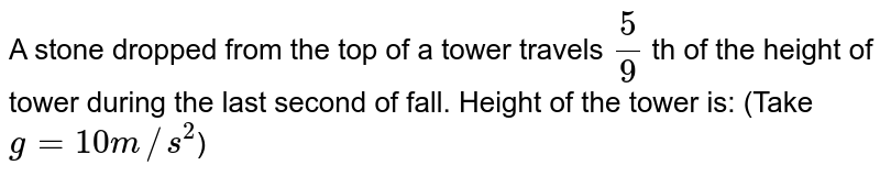 A stone dropped from the top of a tower travels (5)/(9) th of the height of tower during the last second of fall. Height of the tower is: (Take g = 10 m//s^(2) )