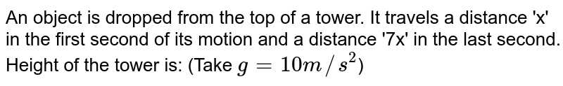 An object is dropped from the top of a tower. It travels a distance 'x' in the first second of its motion and a distance '7x' in the last second. Height of the tower is: (Take g = 10 m//s^(2) )