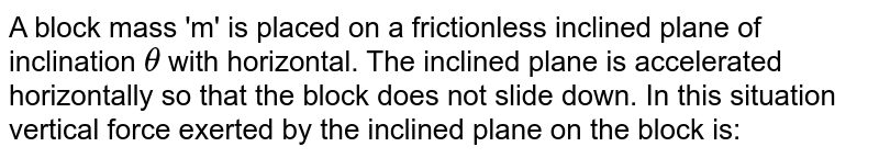 A block mass 'm' is placed on a frictionless inclined plane of inclination `theta` with horizontal. The inclined plane is accelerated horizontally so that the block does not slide down. In this situation vertical force exerted by the inclined plane on the block is: