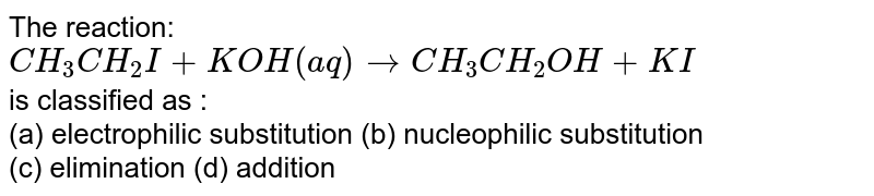 The reaction: CH_(3)CH_(2)I + KOH(aq)toCH_(3)CH_(2)OH+KI is classified as : (a) electrophilic substitution (b) nucleophilic substitution (c) elimination (d) addition