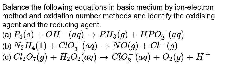  Balance the following equations in basic medium by ion-electron method and oxidation number methods and identify the oxidising agent and the reducing agent. <br>  (a) `P_(4)(s) + OH^(-) (aq) to PH_(3) (g) + HPO_(2)^(-)(aq)` <br> (b) `N_(2)H_(4)(1) + ClO_(3)^(-) (aq) to NO(g) + Cl^(-)(g)` <br> (c) `Cl_(2)O_(7)(g) + H_(2)O_(2)(aq) to ClO_(2)^(-)(aq) + O_(2) (g) + H^(+)`
