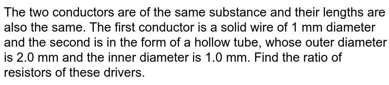 The two conductors are of the same substance and their lengths are also the same. The first conductor is a solid wire of 1 mm diameter and the second is in the form of a hollow tube, whose outer diameter is 2.0 mm and the inner diameter is 1.0 mm. Find the ratio of resistors of these drivers.