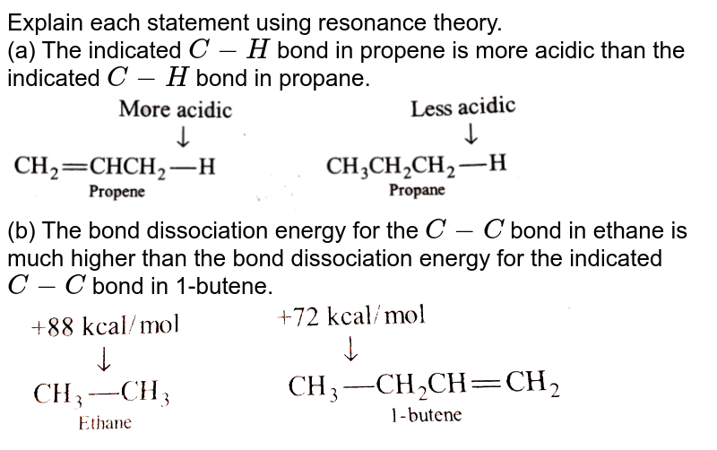 Explain each statement using resonance theory. (a) The indicated C-H bond in propene is more acidic than the indicated C-H bond in propane. (b) The bond dissociation energy for the C-C bond in ethane is much higher than the bond dissociation energy for the indicated C-C bond in 1-butene.
