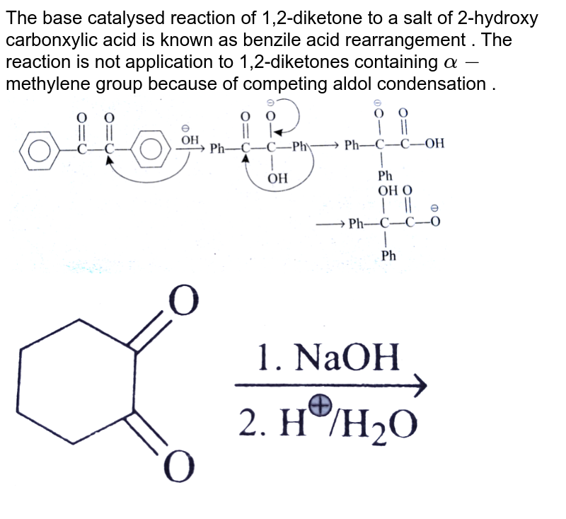 The base catalysed reaction of 1,2-diketone to a salt of 2-hydroxy carbonxylic acid is known as benzile acid rearrangement . The reaction is not application to 1,2-diketones containing alpha- methylene group because of competing aldol condensation .