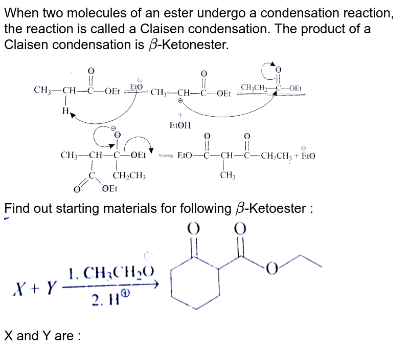 When two molecules of an ester undergo a condensation reaction, the reaction is called a Claisen condensation. The product of a Claisen condensation is beta -Ketonester. Find out starting materials for following beta -Ketoester : X and Y are :