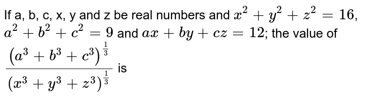 If a, b, c, x, y and z be real numbers and x^(2)+y^(2)+z^(2)=16 , a^(2)+b^(2)+c^(2)=9 and ax+by+cz=12 ; the value of ((a^(3)+b^(3)+c^(3))^((1)/(3)))/((x^(3)+y^(3)+z^(3))^((1)/(3))) is