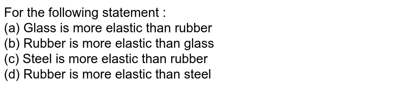 For the following statement : (a) Glass is more elastic than rubber (b) Rubber is more elastic than glass (c) Steel is more elastic than rubber (d) Rubber is more elastic than steel