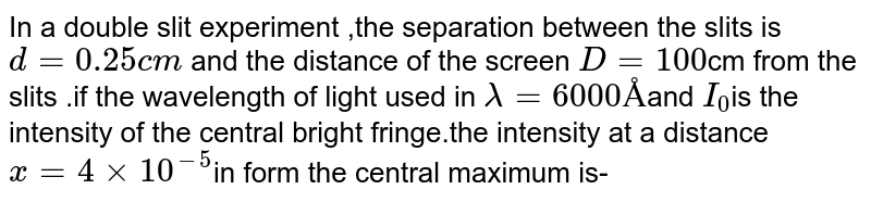 In a double slit experiment ,the separation between the slits is `d=0.25cm` and the distance of the screen `D=100`cm from the slits .if the wavelength of light used in `lambda=6000Å`and `I_(0)`is the intensity of the central bright fringe.the intensity at a distance `x=4xx10^(-5)`in form the central maximum is-