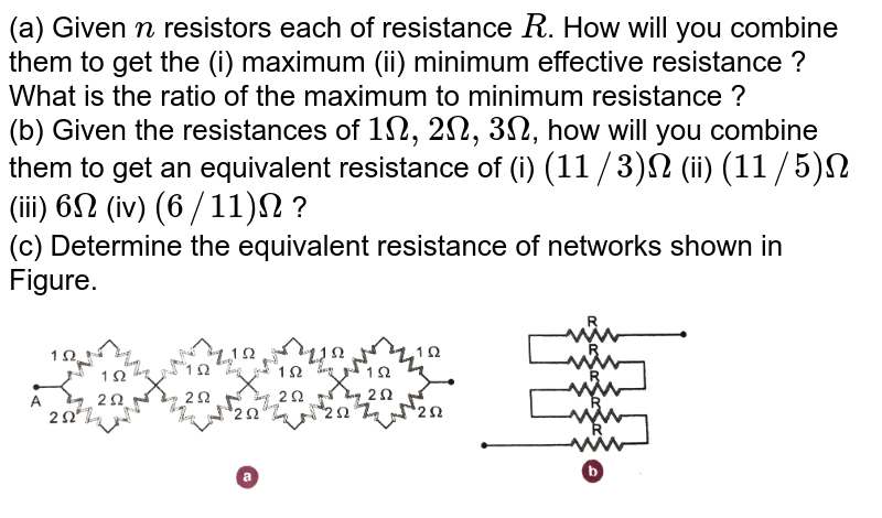 (a) You are given n resistors with R resistance. How do you combine these to get (i) maximum (ii) minimum effective resistance? What will be the ratio of maximum and minimum resistors? (b) if 1 Omega , 2 Omega, 3 Omega If three resistors are given, how do you connect them to get equal resistance: (i ) (11//3) Omega, (ii) (11//5)Omega, (iii) 6 Omega, (iv) (6//11) Omega The (c) Find the equivalent resistance of the networks shown in Figure 3.31.