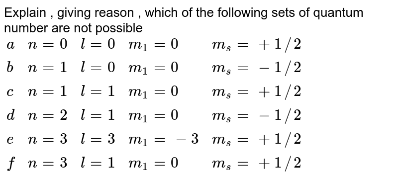 Giving reasons, tell which values of the following quantum number are not possible- (K) {:(n=0",",l=0",",m_(l)=0",",m_(s)=+1//2):} (B) {:(n=1",",l=0",",m_(l)=0",",m_(s)=-1//2):} (C) {:(n=1",",l=1",",m_(l)=0",",m_(s)=+1//2):} (D) {:(n=2",",l=1",",m_(l)=0",",m_(s)=-1//2):} (E) {:(n=3",",l=3",",m_(l)=-3",",m_(s)=+1//2):} (F) {:(n=3",",l=1",",m_(l)=0",",m_(s)=+1//2):}