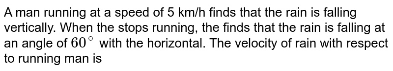 A man running at a speed of 5 km/h finds that the rain is falling vertically. When the stops running, the finds that the rain is falling at an angle of 60^(@) with the horizontal. The velocity of rain with respect to running man is