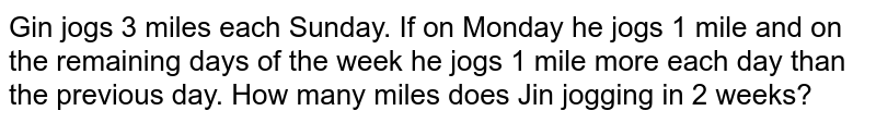 Gin jogs 3 miles each Sunday. If on Monday he jogs 1 mile and on the remaining days of the week he jogs 1 mile more each day than the previous day. How many miles does Jin jogging in 2 weeks?