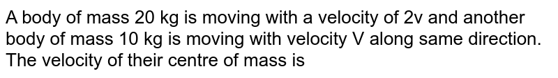 A body of mass 20 kg is moving with a velocity of 2v and another body of mass 10 kg is moving with velocity V along same direction. The velocity of their centre of mass is
