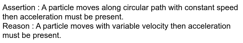 Assertion : A particle moves along circular path with constant speed then acceleration must be present. Reason : A particle moves with variable velocity then acceleration must be present.