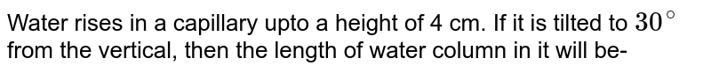 Water rises in a capillary upto a height of 4 cm. If it is tilted to 30^(@) from the vertical, then the length of water column in it will be-