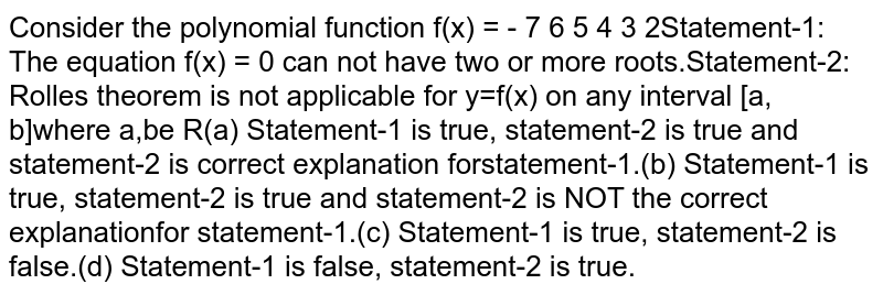 Consider the polynomial function `f(x)=x^7/7-x^6/6+x^5/5-x^4/4+x^3/3-x^2/2+x` Statement-1: The equation `f(x) = 0` can not have two or more roots.Statement-2: Rolles theorem is not applicable for `y=f(x)` on any interval `[a, b]` where `a,b in R`