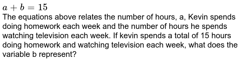 a+b=15 The equations above relates the number of hours, a, Kevin spends doing homework each week and the number of hours he spends watching television each week. If kevin spends a total of 15 hours doing homework and watching television each week, what does the variable b represent?