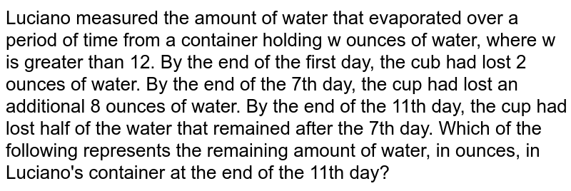 Luciano measured the amount of water that evaporated over a period of time from a container holding w ounces of water, where w is greater than 12. By the end of the first day, the cub had lost 2 ounces of water. By the end of the 7th day, the cup had lost an additional 8 ounces of water. By the end of the 11th day, the cup had lost half of the water that remained after the 7th day. Which of the following represents the remaining amount of water, in ounces, in Luciano's container at the end of the 11th day?