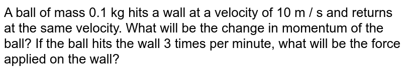 A ball of mass 0.1 kg hits a wall at a velocity of 10 m / s and returns at the same velocity. What will be the change in momentum of the ball? If the ball hits the wall 3 times per minute, what will be the force applied on the wall?