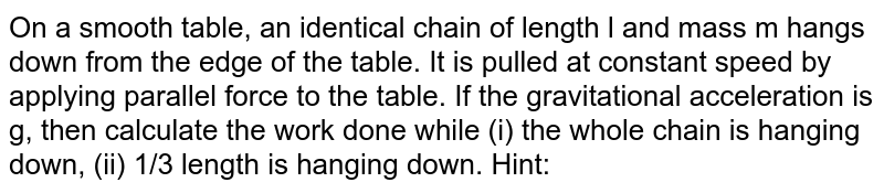 On a smooth table, an identical chain of length l and mass m hangs down from the edge of the table. It is pulled at constant speed by applying parallel force to the table. If the gravitational acceleration is g, then calculate the work done while (i) the whole chain is hanging down, (ii) 1/3 length is hanging down. Hint: