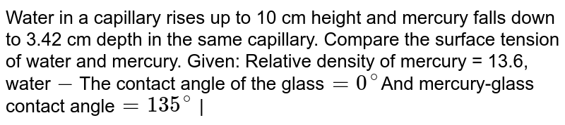 Water in a capillary rises up to 10 cm height and mercury falls down to 3.42 cm depth in the same capillary. Compare the surface tension of water and mercury. Given: Relative density of mercury = 13.6, water - The contact angle of the glass = 0^(@) And mercury-glass contact angle = 135^(@) |