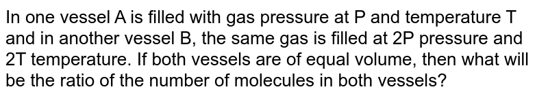 In one vessel A is filled with gas pressure at P and temperature T and in another vessel B, the same gas is filled at 2P pressure and 2T temperature. If both vessels are of equal volume, then what will be the ratio of the number of molecules in both vessels?