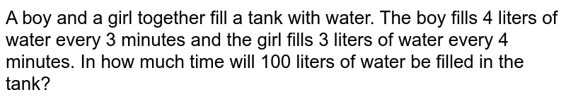 A boy and a girl together fill a tank with water. The boy fills 4 liters of water every 3 minutes and the girl fills 3 liters of water every 4 minutes. In how much time will 100 liters of water be filled in the tank?