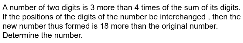 A number of two digits is 3 more than 4 times of the sum of its digits. If the positions of the digits of the number be interchanged , then the new number thus formed is 18 more than the original number. Determine the number.