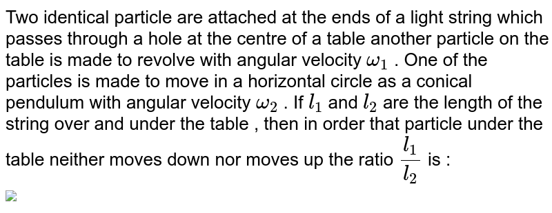 Two identical particle are attached at the ends of a light string which passes through a hole  at the centre of a table another  particle on the table is made to revolve with angular velocity `omega_(1)` . One of the particles is made to move in a horizontal circle as a conical pendulum with angular velocity `omega_(2)` . If `l_(1)` and `l_(2)` are the length of the string over and under the table , then in order that particle under the table neither moves down nor moves up the ratio `(l_(1))/(l_(2))` is : <br> <img src="https://d10lpgp6xz60nq.cloudfront.net/physics_images/GRB_AM_PHY_C07_E01_062_Q01.png" width="80%">