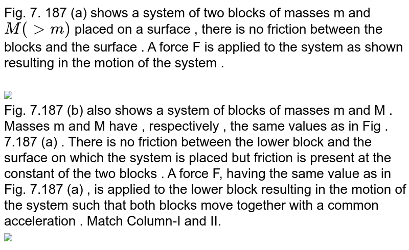 Fig. 7. 187 (a) shows a system of two blocks of masses m and `M (gt m)` placed on a surface , there is no friction between the blocks and the surface . A force F is applied to the system as shown resulting in the motion of the system . <br> <br> <img src="https://d10lpgp6xz60nq.cloudfront.net/physics_images/GRB_AM_PHY_C07_E01_136_Q01.png" width="80%"> <br> Fig. 7.187  (b) also shows a system of blocks of masses m and M . Masses m and M have , respectively , the same values as in Fig . 7.187 (a) . There is no friction between the lower block and the surface on which the system is placed but friction is present at the constant of the two blocks . A force F, having the same value as in Fig. 7.187 (a) , is applied to the lower block resulting in the motion of the system such that both blocks move together with a common acceleration . Match Column-I and II.  <br> <img src="https://d10lpgp6xz60nq.cloudfront.net/physics_images/GRB_AM_PHY_C07_E01_136_Q02.png" width="80%">