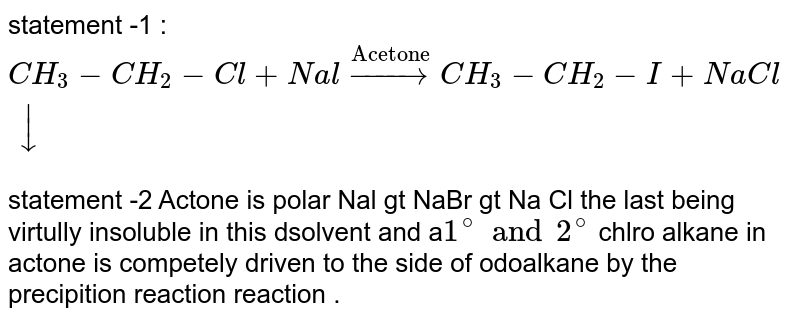 statement -1 : `CH_(3)-CH_(2)-Cl+Nal overset("Acetone")toCH_(3)-CH_(2)-I +NaCldarr` <br> statement -2 Actone is polar Nal gt NaBr gt Na Cl the last being virtully insoluble in this dsolvent and a`1^(@) and 2^(@)` chlro alkane in actone is competely driven to the side of odoalkane by the precipition reaction reaction .