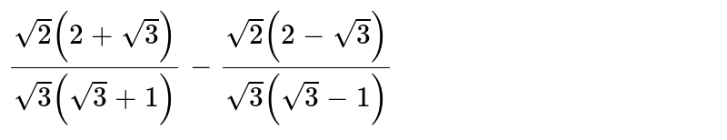 `(sqrt(2)(2+sqrt(3)))/(sqrt(3)(sqrt(3)+1))-(sqrt(2)(2-sqrt(3)))/(sqrt(3)(sqrt(3)-1))`