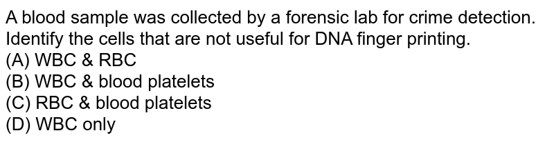 A blood sample was collected by a forensic lab for crime detection. Identify the cells that are not useful for DNA finger printing. (A) WBC & RBC (B) WBC & blood platelets (C) RBC & blood platelets (D) WBC only