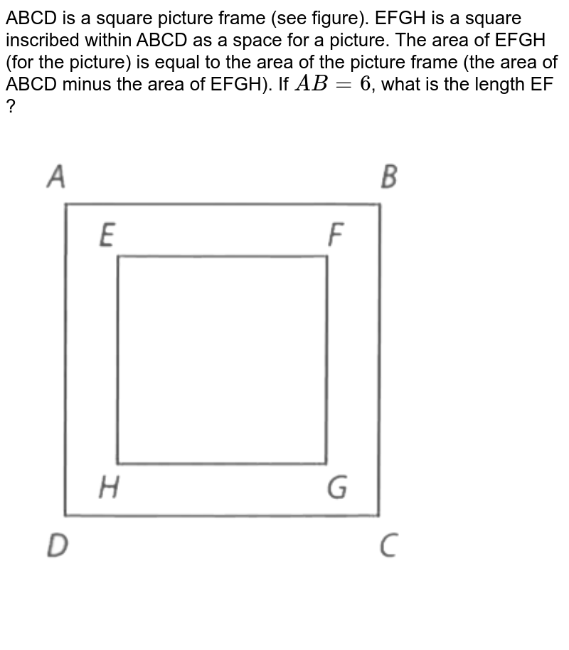 ABCD is a square picture frame (see figure). EFGH is a square inscribed within ABCD as a space for a picture. The area of EFGH (for the picture) is equal to the area of the picture frame (the area of ABCD minus the area of EFGH). If AB = 6 , what is the length EF ?
