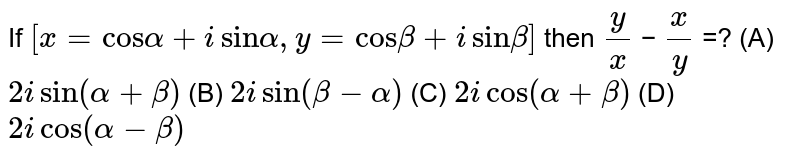If [ x = cos α + i sin α , y = cos β + i sin β ] then y/x − x/y =? (A) 2 i sin ( α + β ) (B) 2 i sin ( β − α ) (C) 2 i cos ( α + β ) (D) 2 i cos ( α − β )