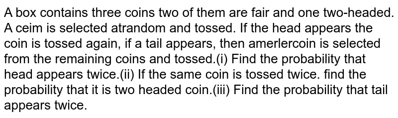  A box contains three coins two of them are fair and one two-headed. A ceim is selected atrandom and tossed. If the head appears the coin is tossed again, if a tail appears, then amerlercoin is selected from the remaining coins and tossed. (i) Find the probability that head appears twice.(ii) If the same coin is tossed twice. find the probability that it is two headed coin.(iii) Find the probability that tail appears twice.