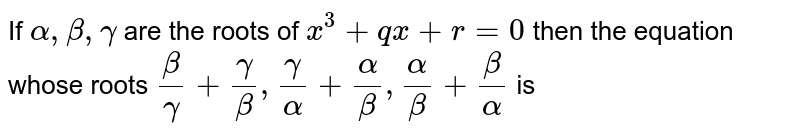 If `alpha , beta , gamma` are the roots of `x^(3) + qx + r = 0` then the equation whose roots `(beta)/(gamma) + (gamma)/(beta) , (gamma)/(alpha) + (alpha)/(beta), (alpha)/(beta) + (beta)/(alpha) ` is 