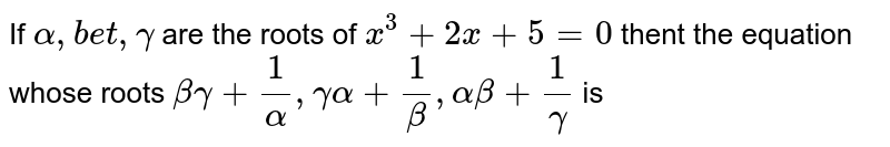 If `alpha, beta, gamma` are the roots of `x^(3) + 2x + 5 = 0` thent the equation whose roots  `beta gamma + (1)/(alpha), gamma alpha + (1)/(beta), alpha beta + (1)/(gamma) ` is 
