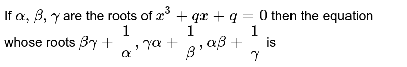 If `alpha, beta , gamma` are the roots of `x^(3) + qx + q = 0` then the equation whose roots `beta gamma + (1)/(alpha), gamma alpha + (1)/(beta) , alpha beta + (1)/(gamma )` is 