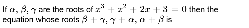 If ` alpha  , beta , gamma `  are the  roots  of ` x^3 +x^2 + 2x +3=0`  then the  equation  whose  roots  ` beta  + gamma , gamma  + alpha  , alpha  + beta `  is 