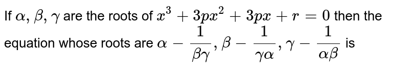 If `alpha, beta , gamma` are the roots of `x^(3) + 3px^(2) + 3px + r = 0 ` then the equation whose roots are `alpha - (1)/( beta gamma ) , beta - (1)/(gamma alpha), gamma - (1)/(alpha beta) ` is 