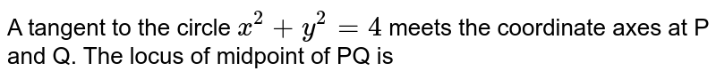 A tangent to the circle `x^(2)+y^(2)=4` meets the coordinate axes at P and Q. The locus of midpoint of PQ is 