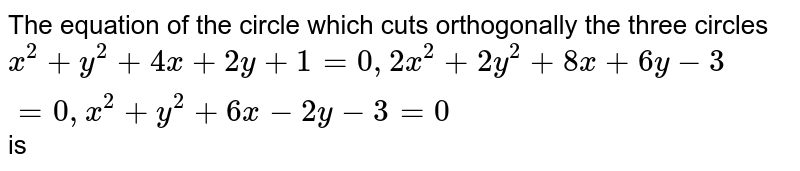 The Equation Of The Circle Which Cuts Orthogonally The Three Circles X 2 Y 2 4x 2y 1 0 2x 2 2y 2 8x 6y 3 0 X 2 Y 2 6x 2y 3 0 Is