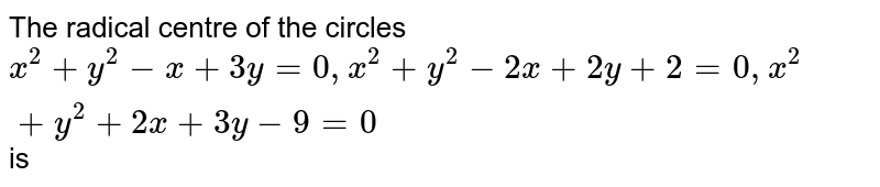 The radical centre of the circles <br> ` x^(2) + y^(2) - x + 3y-3 = 0 , x^(2) + y^(2) - 2x + 2y + 2= 0 , x^(2) + y^(2) + 2x +3y - 9 = 0 ` is 