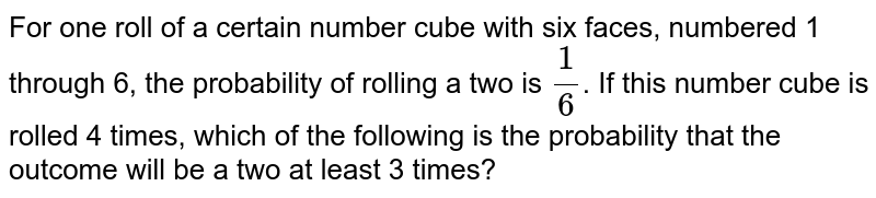 For one roll of a certain number cube with six faces, numbered 1 through 6, the probability of rolling a two is (1)/(6) . If this number cube is rolled 4 times, which of the following is the probability that the outcome will be a two at least 3 times?